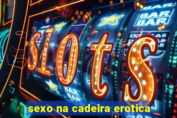 sexo na cadeira erotica